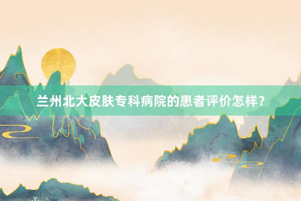 兰州北大皮肤专科病院的患者评价怎样？