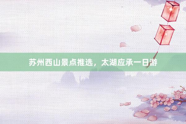 苏州西山景点推选，太湖应承一日游